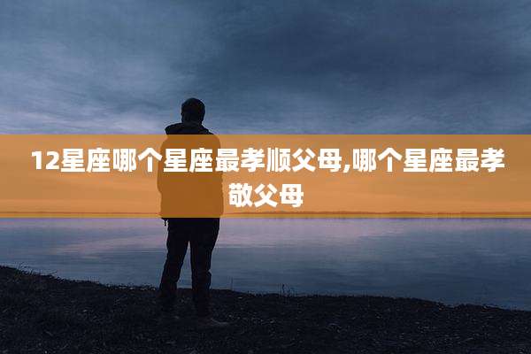 12星座哪个星座最孝顺父母,哪个星座最孝敬父母