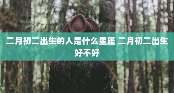 二月初二出生的人是什么星座 二月初二出生好不好