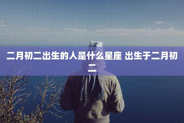 二月初二出生的人是什么星座 出生于二月初二