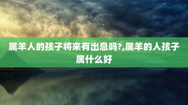 属羊人的孩子将来有出息吗?,属羊的人孩子属什么好