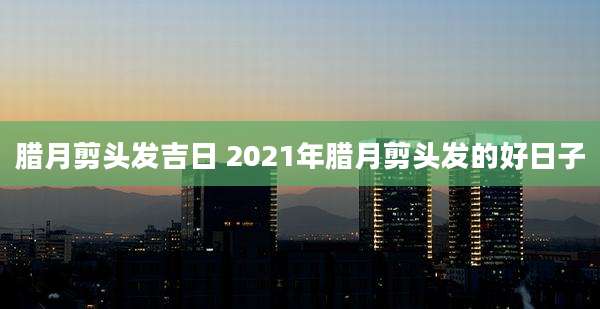 腊月剪头发吉日 2021年腊月剪头发的好日子
