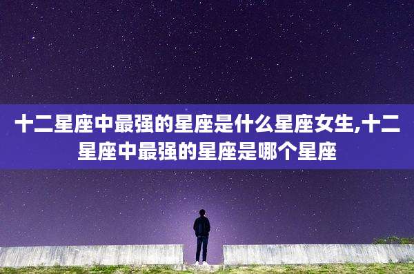 十二星座中最强的星座是什么星座女生,十二星座中最强的星座是哪个星座