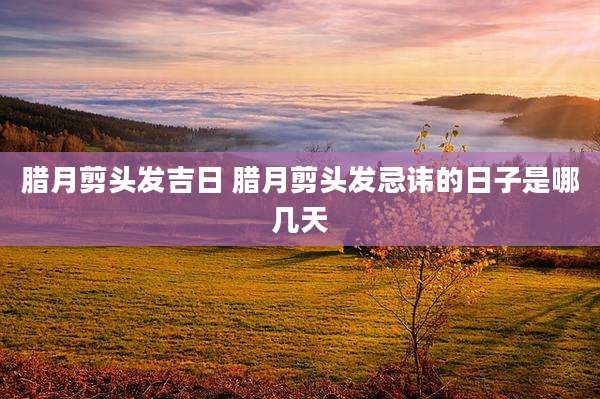 腊月剪头发吉日 腊月剪头发忌讳的日子是哪几天