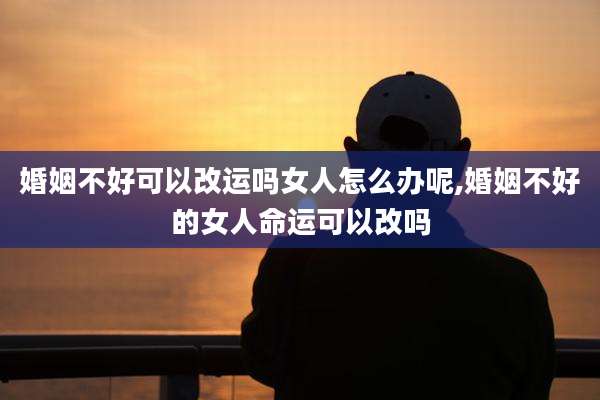 婚姻不好可以改运吗女人怎么办呢,婚姻不好的女人命运可以改吗