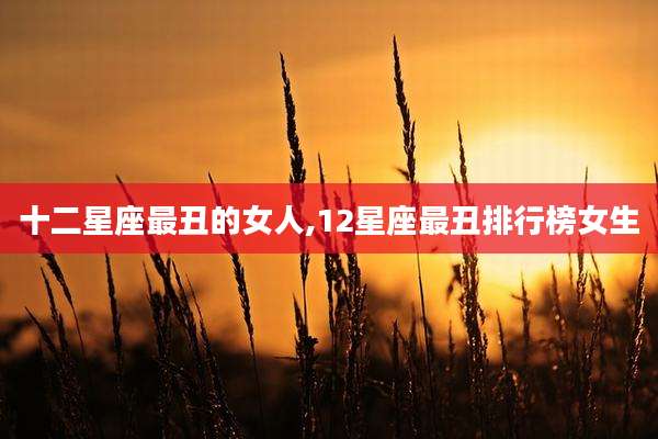 十二星座最丑的女人,12星座最丑排行榜女生