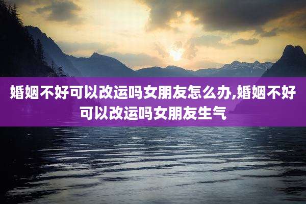 婚姻不好可以改运吗女朋友怎么办,婚姻不好可以改运吗女朋友生气