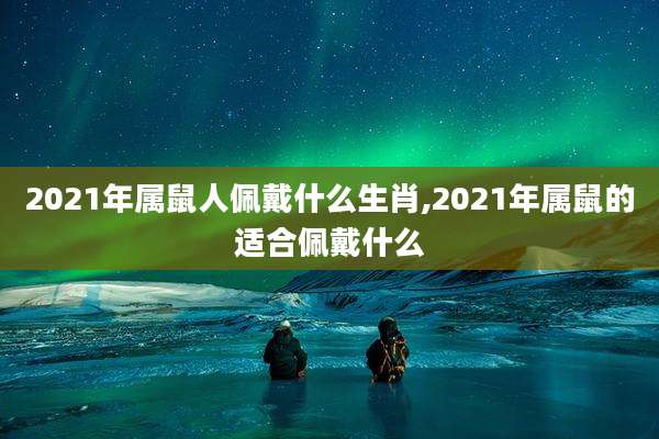 2021年属鼠人佩戴什么生肖,2021年属鼠的适合佩戴什么