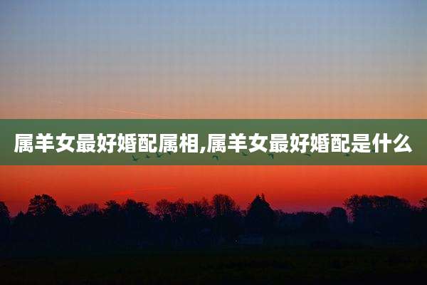属羊女最好婚配属相,属羊女最好婚配是什么