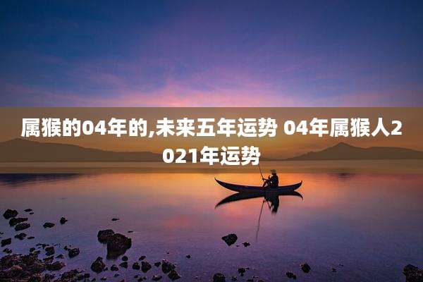 属猴的04年的,未来五年运势 04年属猴人2021年运势