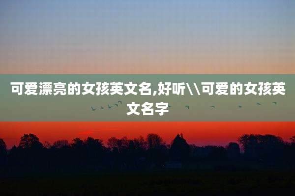 可爱漂亮的女孩英文名,好听\\可爱的女孩英文名字