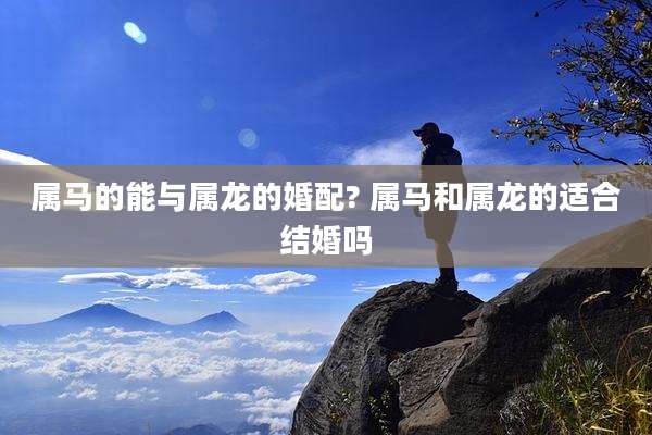 属马的能与属龙的婚配? 属马和属龙的适合结婚吗