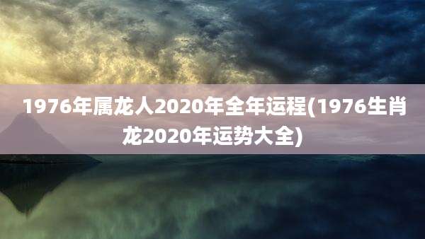 1976年属龙人2020年全年运程(1976生肖龙2020年运势大全)