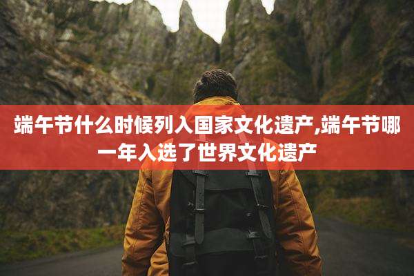 端午节什么时候列入国家文化遗产,端午节哪一年入选了世界文化遗产