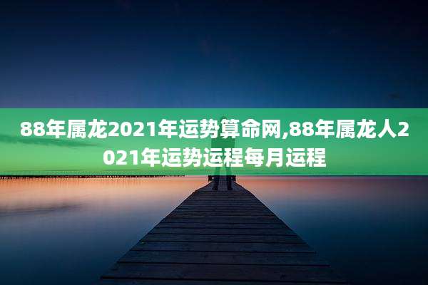 88年属龙2021年运势算命网,88年属龙人2021年运势运程每月运程