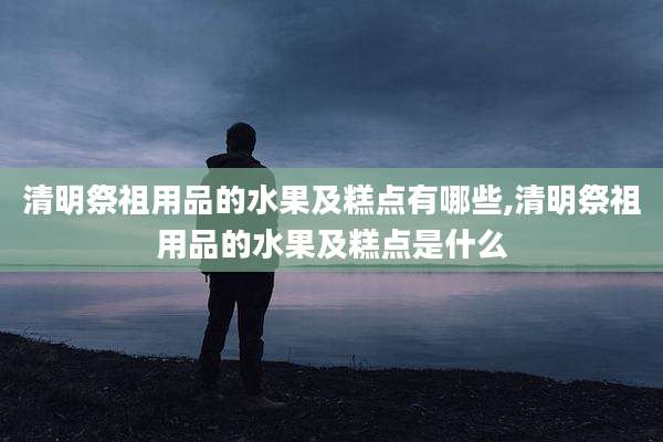清明祭祖用品的水果及糕点有哪些,清明祭祖用品的水果及糕点是什么
