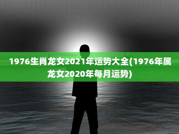 1976生肖龙女2021年运势大全(1976年属龙女2020年每月运势)