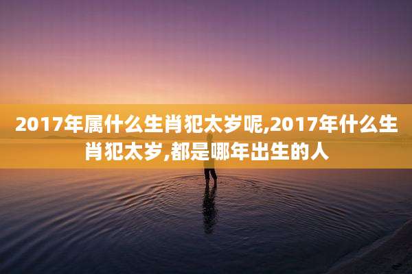 2017年属什么生肖犯太岁呢,2017年什么生肖犯太岁,都是哪年出生的人