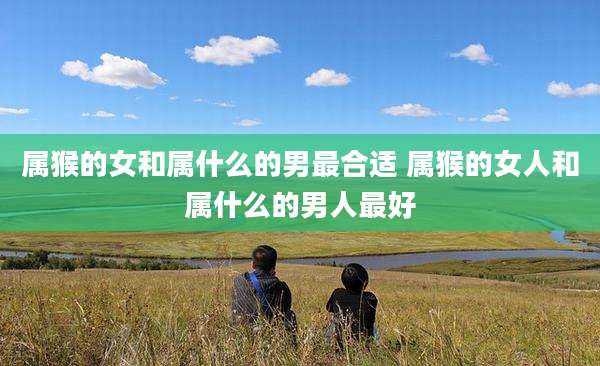 属猴的女和属什么的男最合适 属猴的女人和属什么的男人最好