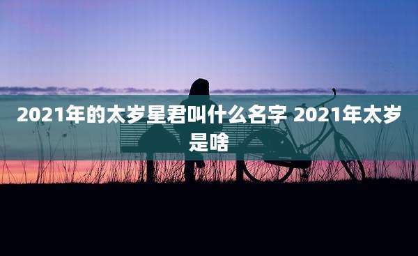 2021年的太岁星君叫什么名字 2021年太岁是啥