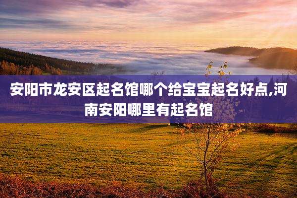 安阳市龙安区起名馆哪个给宝宝起名好点,河南安阳哪里有起名馆