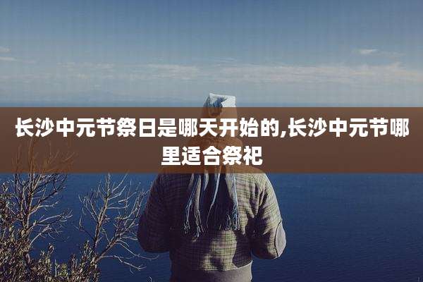 长沙中元节祭日是哪天开始的,长沙中元节哪里适合祭祀