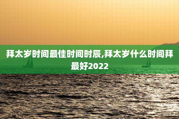 拜太岁时间最佳时间时辰,拜太岁什么时间拜最好2022