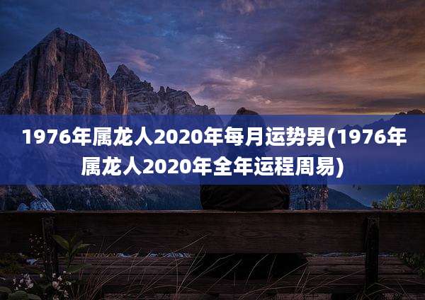 1976年属龙人2020年每月运势男(1976年属龙人2020年全年运程周易)