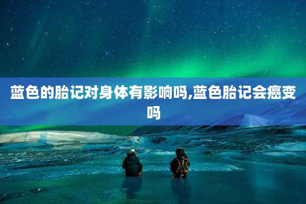 蓝色的胎记对身体有影响吗,蓝色胎记会癌变吗