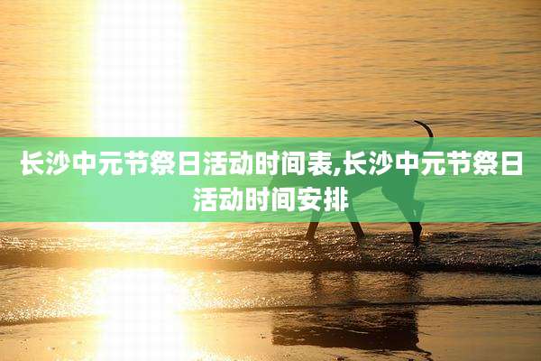 长沙中元节祭日活动时间表,长沙中元节祭日活动时间安排