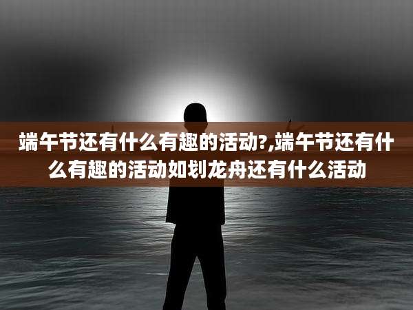 端午节还有什么有趣的活动?,端午节还有什么有趣的活动如划龙舟还有什么活动