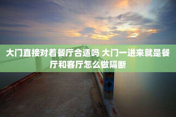 大门直接对着餐厅合适吗 大门一进来就是餐厅和客厅怎么做隔断