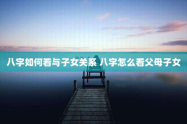 八字如何看与子女关系 八字怎么看父母子女