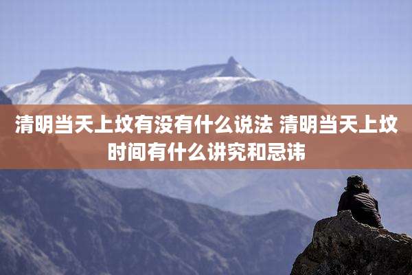 清明当天上坟有没有什么说法 清明当天上坟时间有什么讲究和忌讳