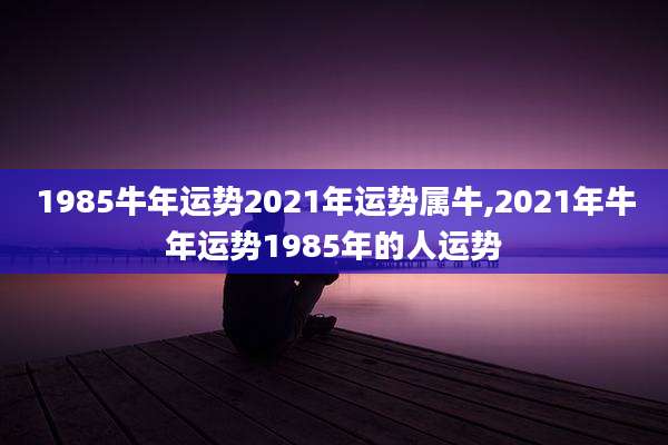 1985牛年运势2021年运势属牛,2021年牛年运势1985年的人运势