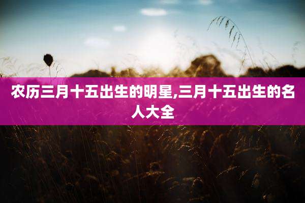农历三月十五出生的明星,三月十五出生的名人大全
