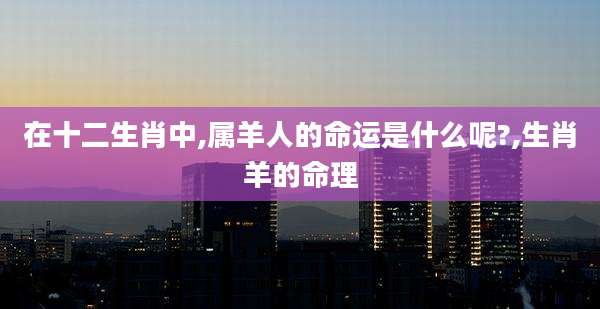 在十二生肖中,属羊人的命运是什么呢?,生肖羊的命理