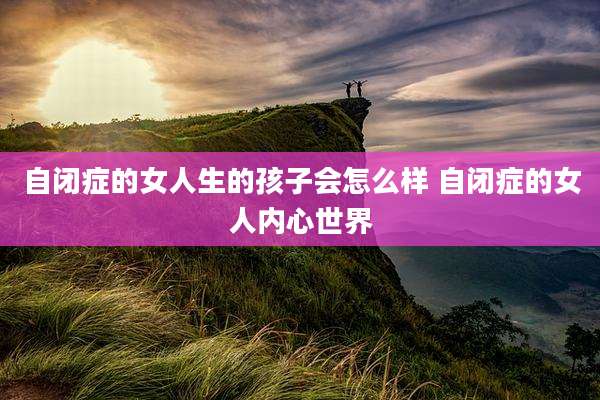 自闭症的女人生的孩子会怎么样 自闭症的女人内心世界