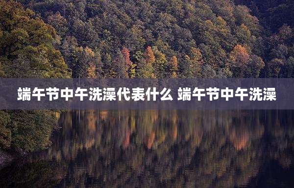 端午节中午洗澡代表什么 端午节中午洗澡