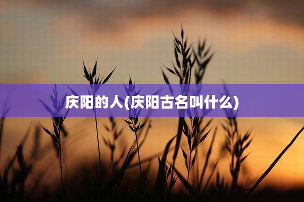 庆阳的人(庆阳古名叫什么)