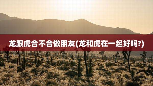 龙跟虎合不合做朋友(龙和虎在一起好吗?)