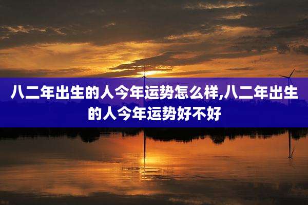 八二年出生的人今年运势怎么样,八二年出生的人今年运势好不好