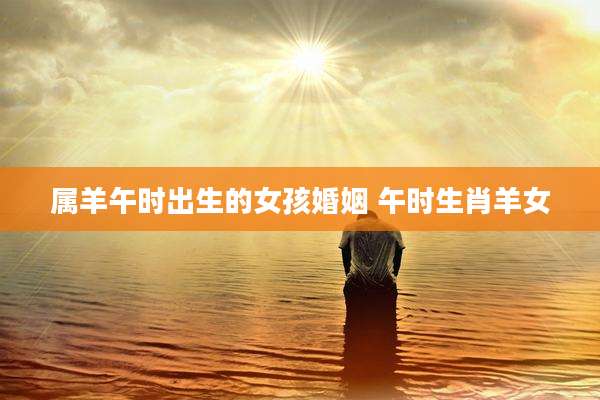 属羊午时出生的女孩婚姻 午时生肖羊女
