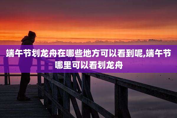 端午节划龙舟在哪些地方可以看到呢,端午节哪里可以看划龙舟