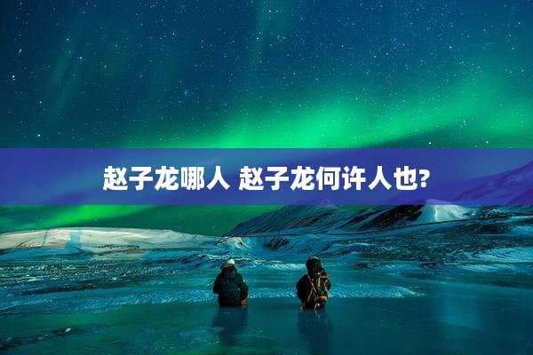 赵子龙哪人 赵子龙何许人也?