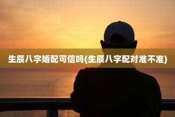 生辰八字婚配可信吗(生辰八字配对准不准)