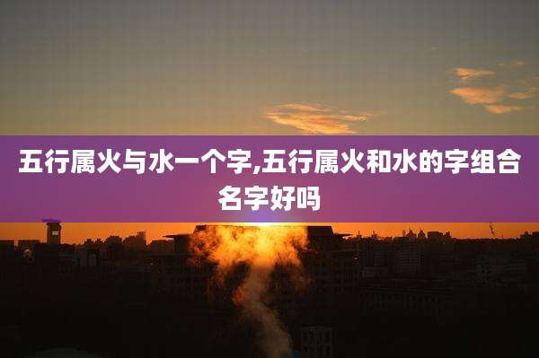 五行属火与水一个字,五行属火和水的字组合名字好吗
