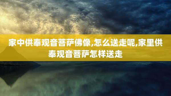 家中供奉观音菩萨佛像,怎么送走呢,家里供奉观音菩萨怎样送走