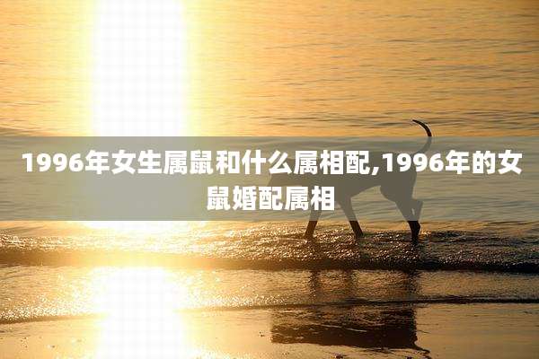 1996年女生属鼠和什么属相配,1996年的女鼠婚配属相