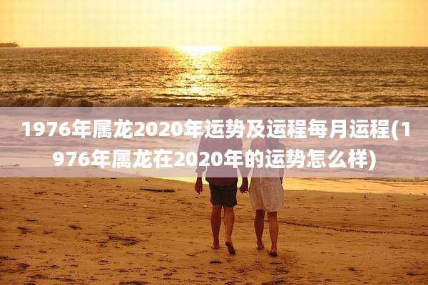 1976年属龙2020年运势及运程每月运程(1976年属龙在2020年的运势怎么样)