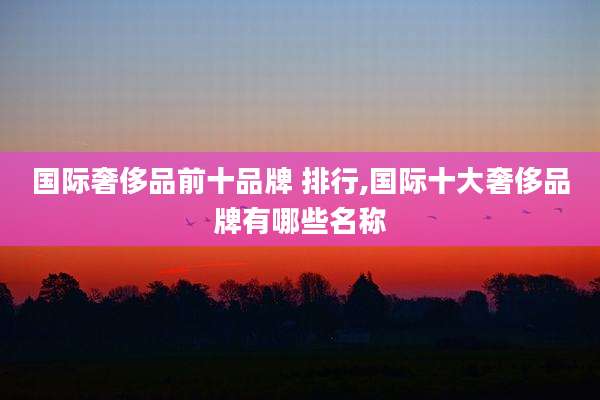 国际奢侈品前十品牌 排行,国际十大奢侈品牌有哪些名称